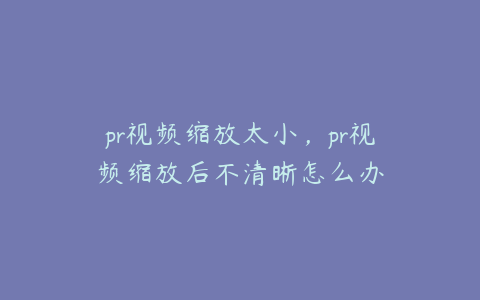 pr视频缩放太小，pr视频缩放后不清晰怎么办