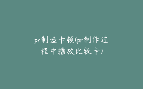 pr制造卡顿(pr制作过程中播放比较卡)