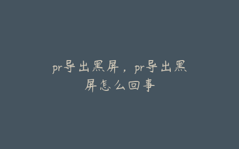 pr导出黑屏，pr导出黑屏怎么回事