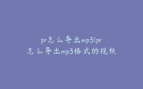 pr怎么导出mp3(pr怎么导出mp3格式的视频)