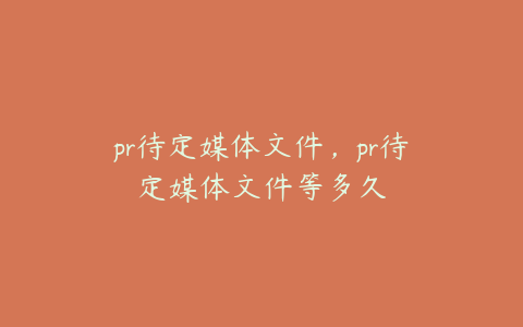 pr待定媒体文件，pr待定媒体文件等多久