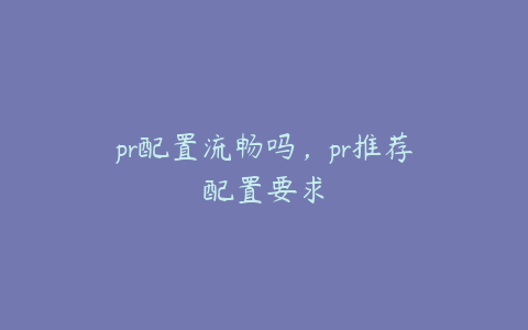 pr配置流畅吗，pr推荐配置要求