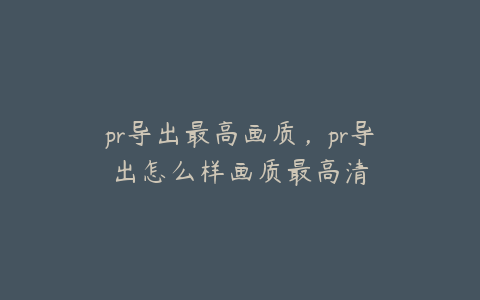 pr导出最高画质，pr导出怎么样画质最高清