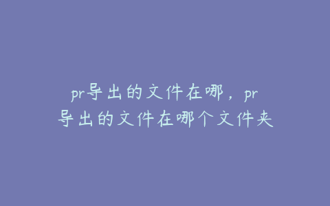 pr导出的文件在哪，pr导出的文件在哪个文件夹