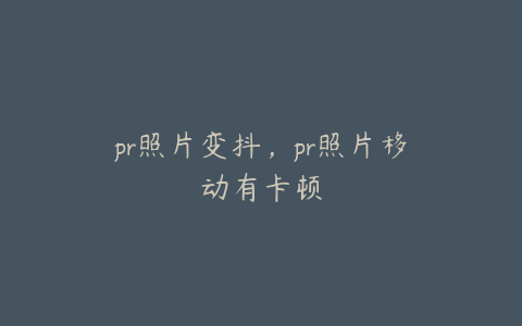 pr照片变抖，pr照片移动有卡顿