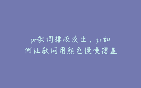 pr歌词排版淡出，pr如何让歌词用颜色慢慢覆盖