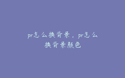 pr怎么换背景，pr怎么换背景颜色