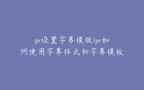 pr设置字幕模版(pr如何使用字幕样式和字幕模板)