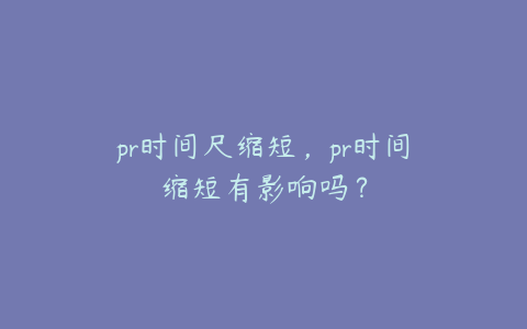 pr时间尺缩短，pr时间缩短有影响吗？