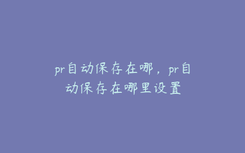 pr自动保存在哪，pr自动保存在哪里设置