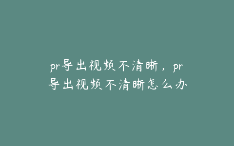 pr导出视频不清晰，pr导出视频不清晰怎么办