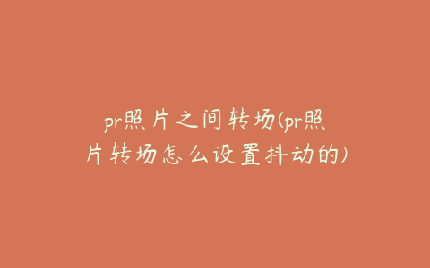 pr照片之间转场(pr照片转场怎么设置抖动的)