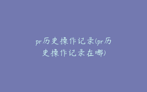 pr历史操作记录(pr历史操作记录在哪)