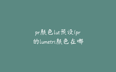 pr颜色lut预设(pr的lumetri颜色在哪里)