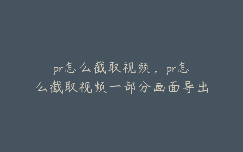 pr怎么截取视频，pr怎么截取视频一部分画面导出