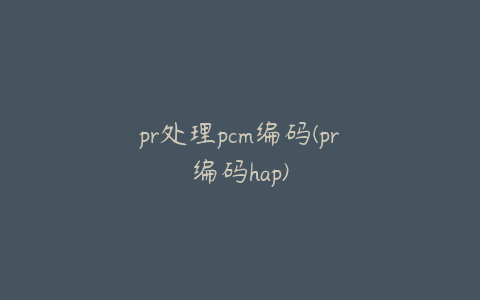 pr处理pcm编码(pr编码hap)