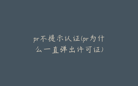 pr不提示认证(pr为什么一直弹出许可证)