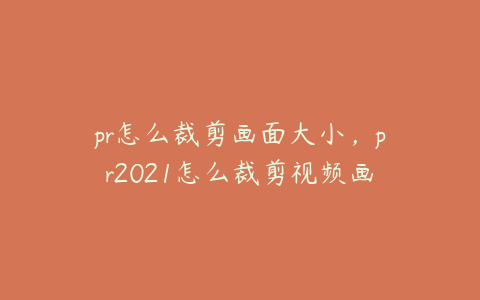 pr怎么裁剪画面大小，pr2021怎么裁剪视频画面大小