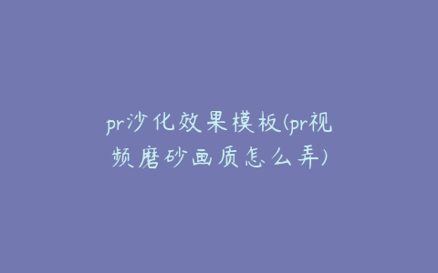 pr沙化效果模板(pr视频磨砂画质怎么弄)