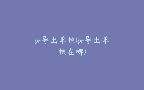 pr导出单帧(pr导出单帧在哪)