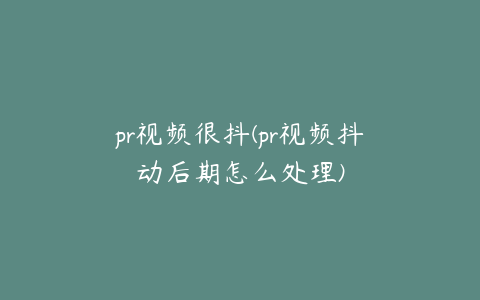 pr视频很抖(pr视频抖动后期怎么处理)