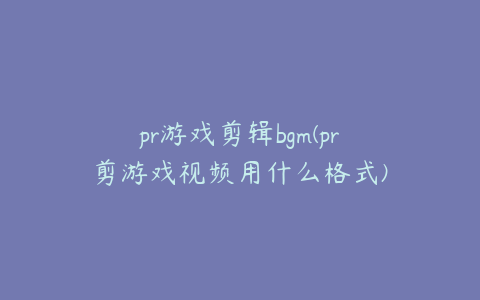 pr游戏剪辑bgm(pr剪游戏视频用什么格式)