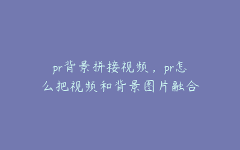 pr背景拼接视频，pr怎么把视频和背景图片融合