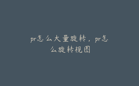 pr怎么大量旋转，pr怎么旋转视图