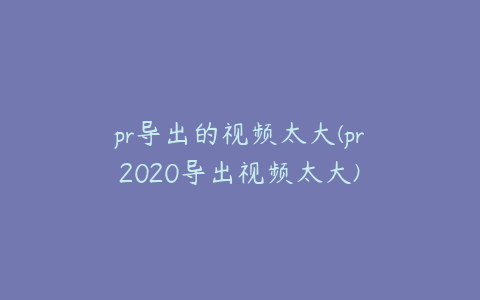 pr导出的视频太大(pr2020导出视频太大)