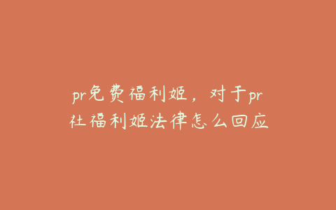 pr免费福利姬，对于pr社福利姬法律怎么回应