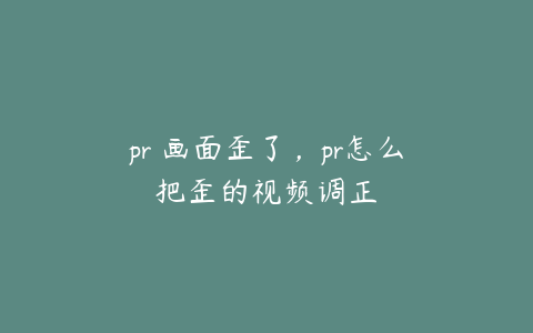 pr 画面歪了，pr怎么把歪的视频调正