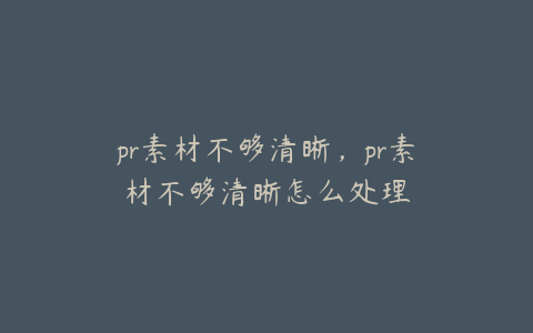 pr素材不够清晰，pr素材不够清晰怎么处理