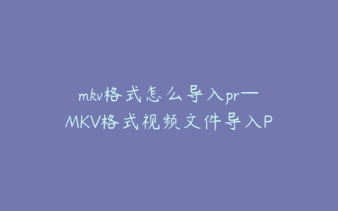 mkv格式怎么导入pr—MKV格式视频文件导入Premiere的详细操作指南