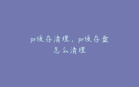 pr缓存清理，pr缓存盘怎么清理