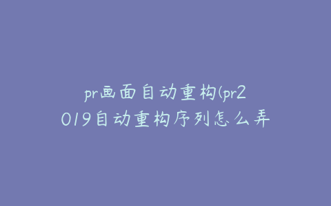 pr画面自动重构(pr2019自动重构序列怎么弄)