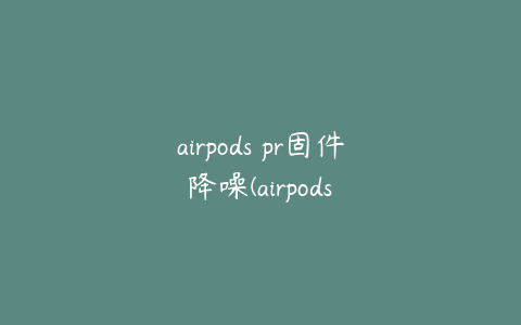 airpods pr固件 降噪(airpods pro 新固件 降噪)