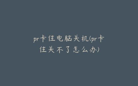 pr卡住电脑关机(pr卡住关不了怎么办)