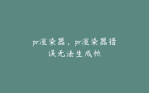 pr渲染器，pr渲染器错误无法生成帧