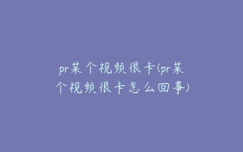 pr某个视频很卡(pr某个视频很卡怎么回事)