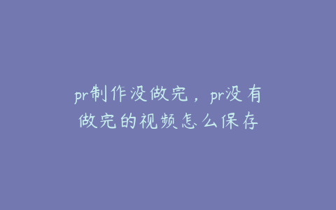 pr制作没做完，pr没有做完的视频怎么保存