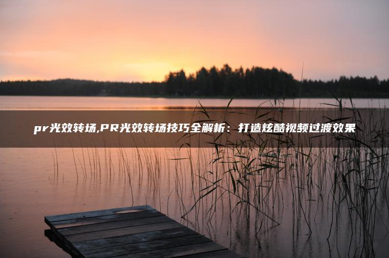 pr光效转场,PR光效转场技巧全解析：打造炫酷视频过渡效果